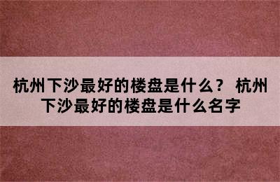 杭州下沙最好的楼盘是什么？ 杭州下沙最好的楼盘是什么名字